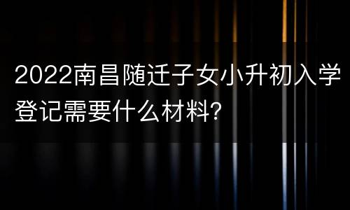2022南昌随迁子女小升初入学登记需要什么材料？