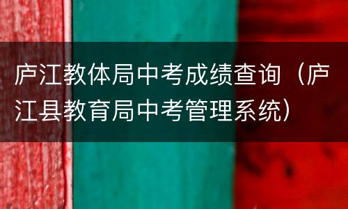 庐江教体局中考成绩查询（庐江县教育局中考管理系统）