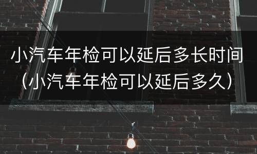 小汽车年检可以延后多长时间（小汽车年检可以延后多久）