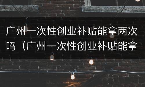 广州一次性创业补贴能拿两次吗（广州一次性创业补贴能拿两次吗知乎）