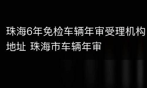 珠海6年免检车辆年审受理机构地址 珠海市车辆年审