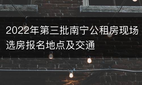 2022年第三批南宁公租房现场选房报名地点及交通