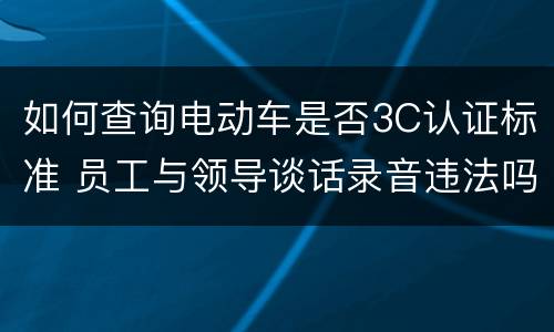 如何查询电动车是否3C认证标准 员工与领导谈话录音违法吗
