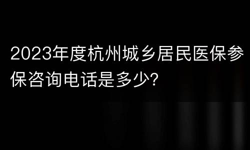 2023年度杭州城乡居民医保参保咨询电话是多少？