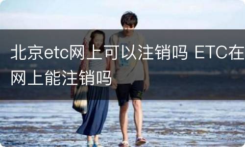 北京etc网上可以注销吗 ETC在网上能注销吗