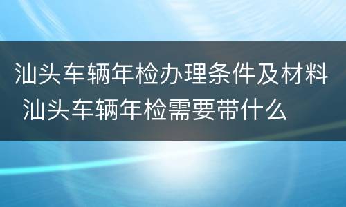汕头车辆年检办理条件及材料 汕头车辆年检需要带什么
