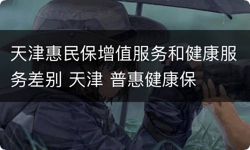 天津惠民保增值服务和健康服务差别 天津 普惠健康保
