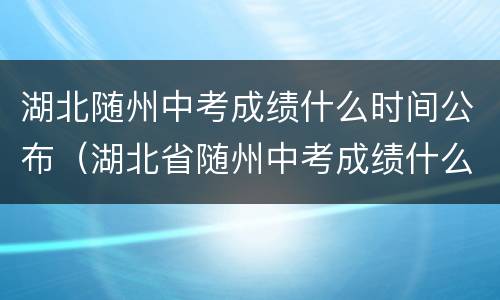 湖北随州中考成绩什么时间公布（湖北省随州中考成绩什么时候公布）