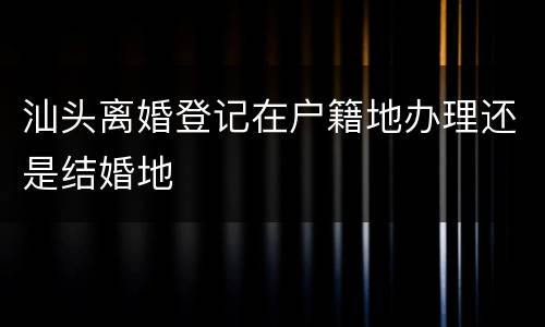 汕头离婚登记在户籍地办理还是结婚地