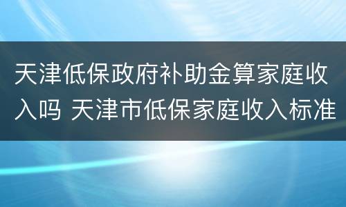 天津低保政府补助金算家庭收入吗 天津市低保家庭收入标准