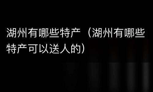 湖州有哪些特产（湖州有哪些特产可以送人的）