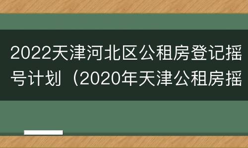 2022天津河北区公租房登记摇号计划（2020年天津公租房摇号）