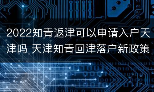 2022知青返津可以申请入户天津吗 天津知青回津落户新政策2019