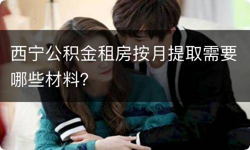 西宁公积金租房按月提取需要哪些材料？