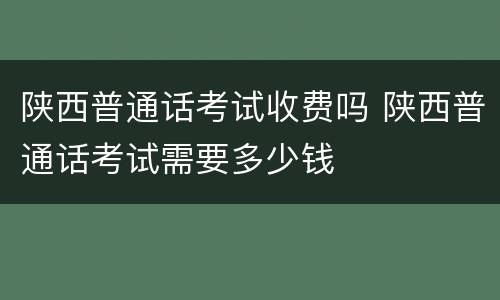 陕西普通话考试收费吗 陕西普通话考试需要多少钱