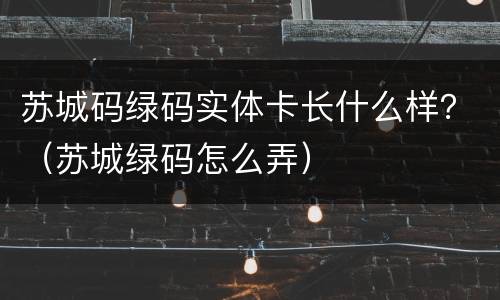 苏城码绿码实体卡长什么样？（苏城绿码怎么弄）