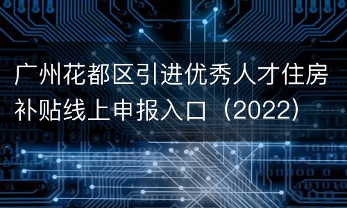 广州花都区引进优秀人才住房补贴线上申报入口（2022）