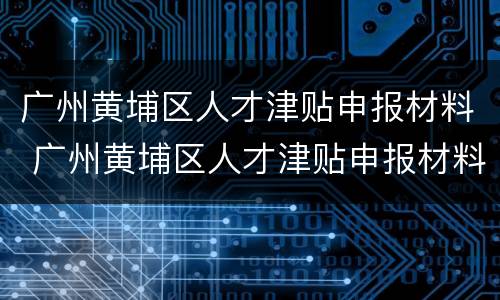 广州黄埔区人才津贴申报材料 广州黄埔区人才津贴申报材料有哪些