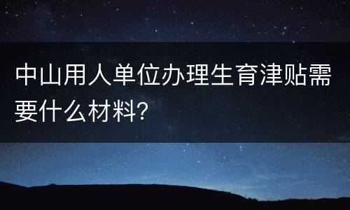 中山用人单位办理生育津贴需要什么材料？