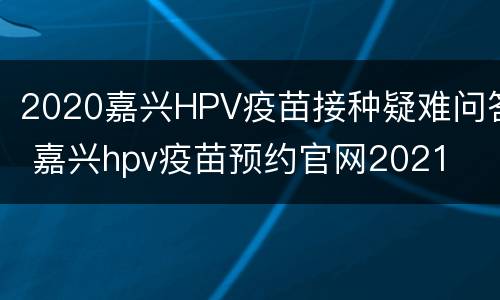 2020嘉兴HPV疫苗接种疑难问答 嘉兴hpv疫苗预约官网2021