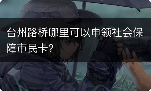台州路桥哪里可以申领社会保障市民卡？