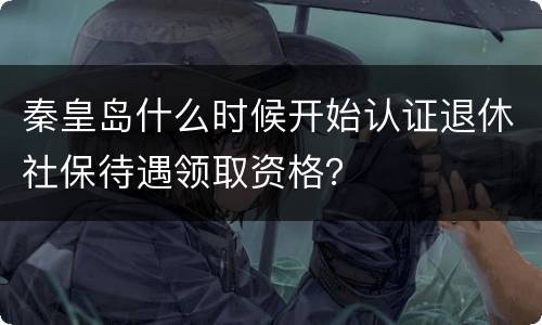 秦皇岛什么时候开始认证退休社保待遇领取资格？