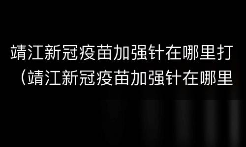 靖江新冠疫苗加强针在哪里打（靖江新冠疫苗加强针在哪里打针）