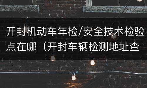 开封机动车年检/安全技术检验点在哪（开封车辆检测地址查询）
