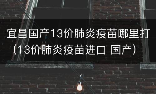宜昌国产13价肺炎疫苗哪里打（13价肺炎疫苗进口 国产）