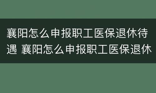 襄阳怎么申报职工医保退休待遇 襄阳怎么申报职工医保退休待遇呢