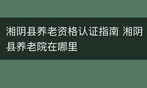 湘阴县养老资格认证指南 湘阴县养老院在哪里