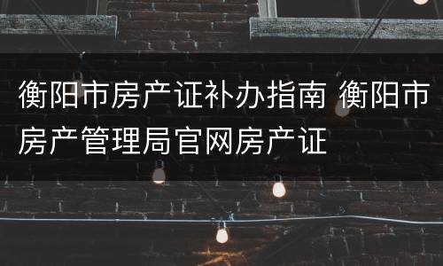 衡阳市房产证补办指南 衡阳市房产管理局官网房产证