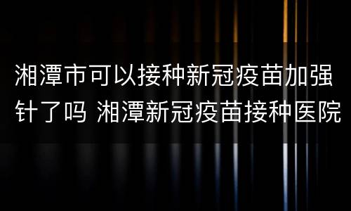 湘潭市可以接种新冠疫苗加强针了吗 湘潭新冠疫苗接种医院
