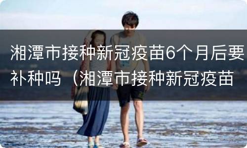 湘潭市接种新冠疫苗6个月后要补种吗（湘潭市接种新冠疫苗6个月后要补种吗多少钱）