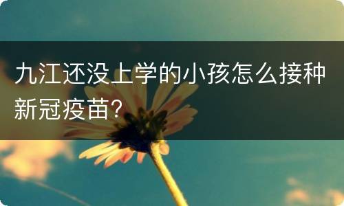 九江还没上学的小孩怎么接种新冠疫苗?