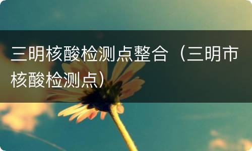 三明核酸检测点整合（三明市核酸检测点）