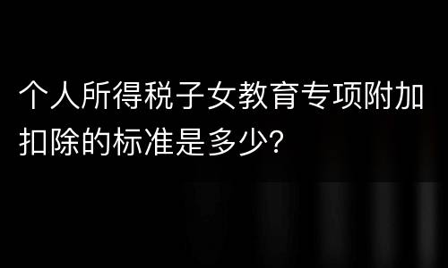 个人所得税子女教育专项附加扣除的标准是多少？