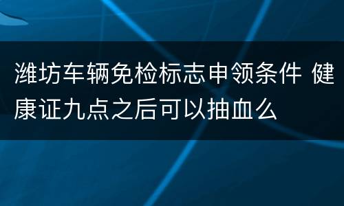 潍坊车辆免检标志申领条件 健康证九点之后可以抽血么