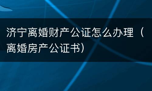 济宁离婚财产公证怎么办理（离婚房产公证书）