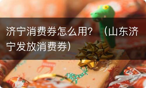 济宁消费券怎么用？（山东济宁发放消费券）