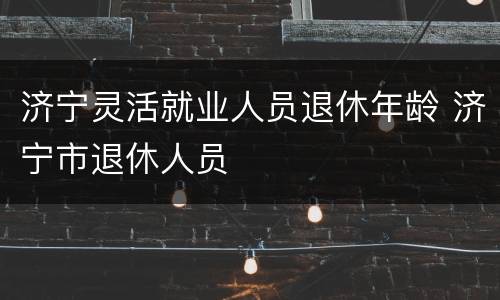济宁灵活就业人员退休年龄 济宁市退休人员