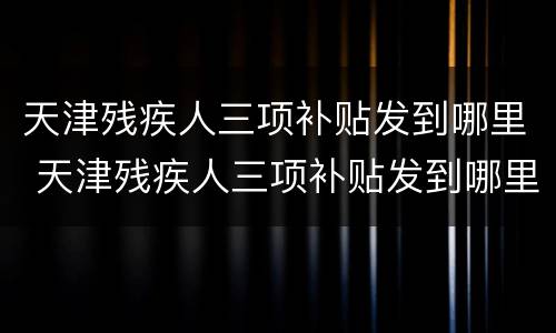 天津残疾人三项补贴发到哪里 天津残疾人三项补贴发到哪里了