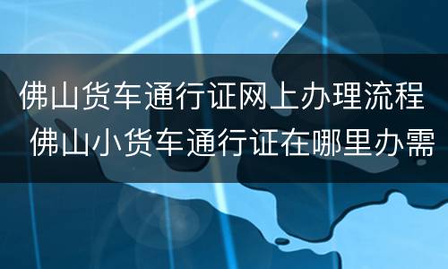 佛山货车通行证网上办理流程 佛山小货车通行证在哪里办需要多少钱