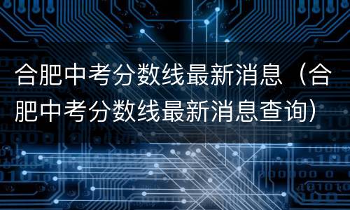合肥中考分数线最新消息（合肥中考分数线最新消息查询）