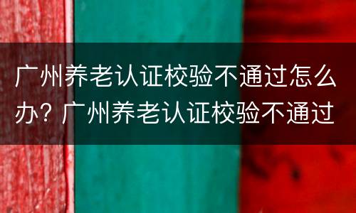 广州养老认证校验不通过怎么办? 广州养老认证校验不通过怎么办呀