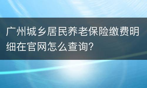 广州城乡居民养老保险缴费明细在官网怎么查询?
