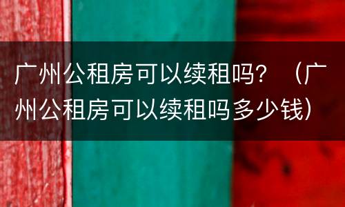 广州公租房可以续租吗？（广州公租房可以续租吗多少钱）