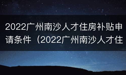 2022广州南沙人才住房补贴申请条件（2022广州南沙人才住房补贴申请条件及流程）