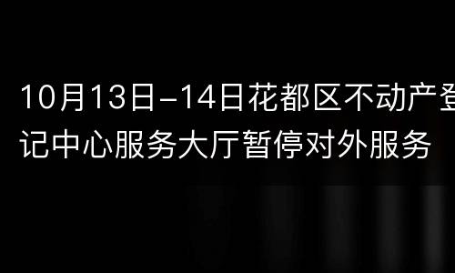 10月13日-14日花都区不动产登记中心服务大厅暂停对外服务