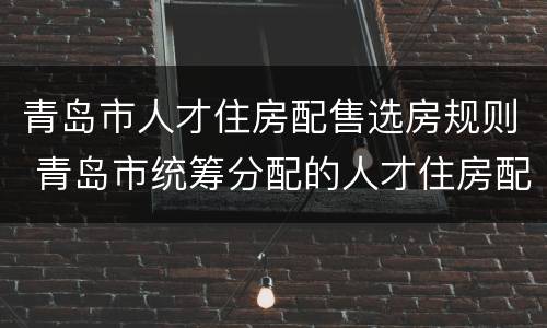 青岛市人才住房配售选房规则 青岛市统筹分配的人才住房配售公告